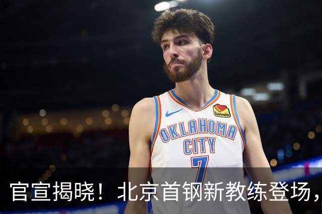 官宣揭晓！北京首钢新教练登场，前中国男篮主帅带队，冲击总冠军