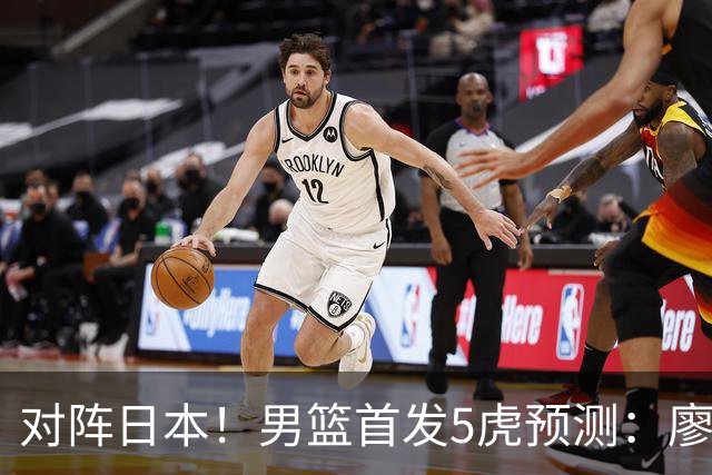 对阵日本！男篮首发5虎预测：廖三宁只能替补，赵继伟搭配杨瀚森